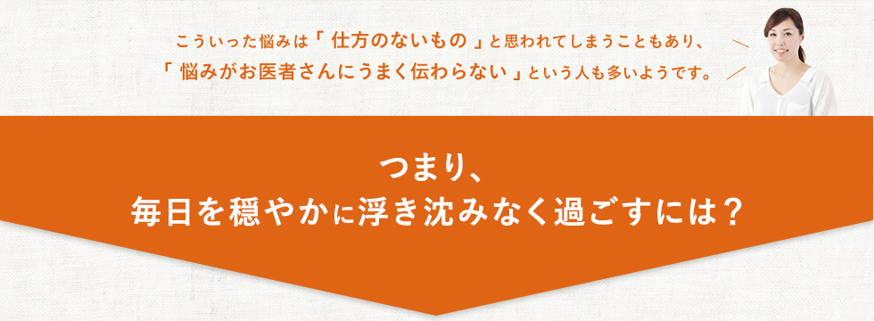 こういった悩みは「仕方のないもの」と思われてしまうこともあり、「悩みがお医者さんにうまく伝わらない」という人も多いようです。毎日を穏やかに浮き沈みなく過ごすためには？