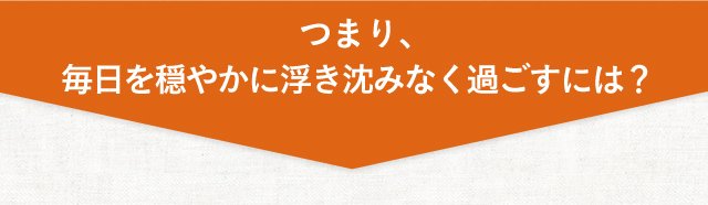 毎日を穏やかに浮き沈みなく過ごすには、どうしたらいいの？