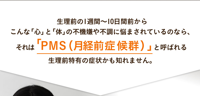 生理前の1週間～10日間前から
こんな「心」と「体」の不機嫌や不調に悩まされているのなら、
それは「PMS（月経前症候群）」と呼ばれる
生理前特有の症状かも知れません。