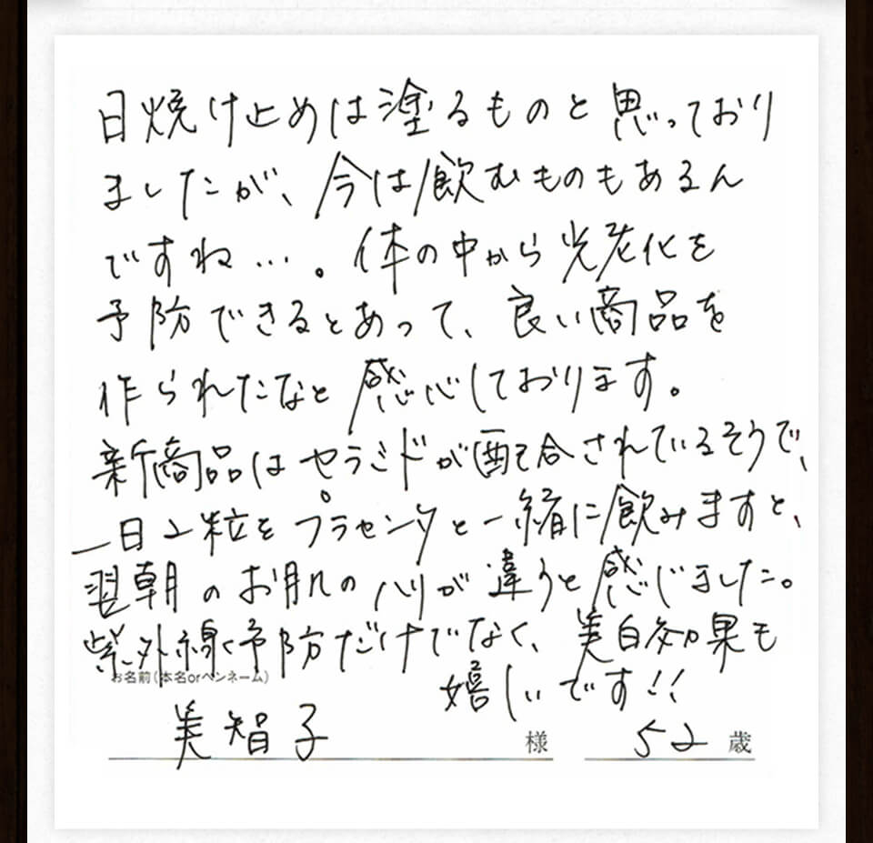 日焼け止めは塗るものと思っておりましたが、今は飲むものもあるんですね。体の中から光老化を予防できるとあって、良い商品を作られたなと感心しております。新商品はセラミドが配合されているそうで一日2粒をブラセンタと一緒に飲みますと、翌朝のお肌のハリが違うと感じました。紫外線予防だけでなく、美白効果も嬉しいです!美智子様52歳。