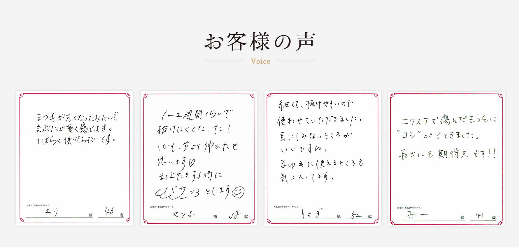 お客様の声　エリ様46歳「まつ毛が太くなったみたいで、まぶたが重く感じます。しばらく使ってみたいです。」　マツ子様38歳「1〜2週間くらいで抜けにくくなった！しかも、前より伸びたと思います。瞬きするときにバサッとします。」　うさぎ様52歳「細くて、抜けやすいので使わせていただきました。目に染みないところがいいですね。まゆ毛に使えるところも気に入ってます。」　みー様41歳「エクステで傷んだまつ毛に”コシ”がでてきました。長さにも期待大です！」