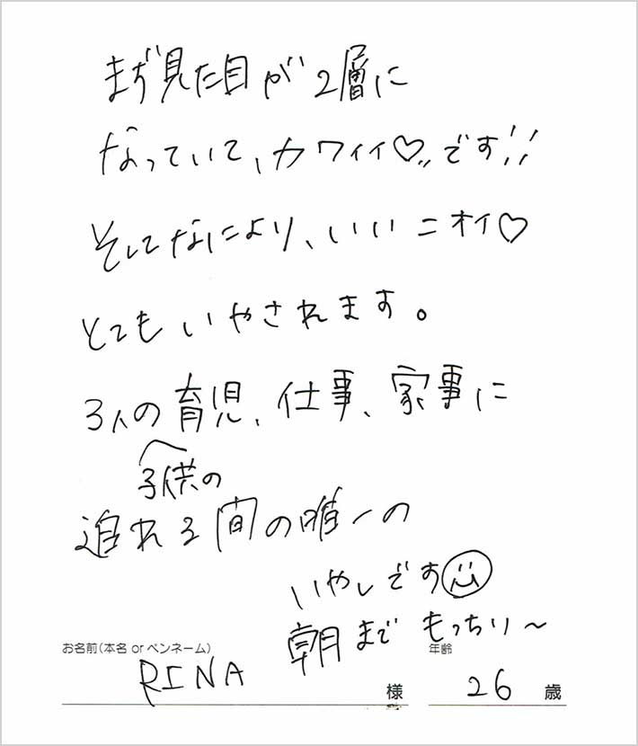 まず見た目が2層になっててカワイイ♡です！そして何よりいいニオイ。とてもいやされます。3人の子供の育児、仕事、家事に追われる間の唯一のいやしです。　RINA様/26歳