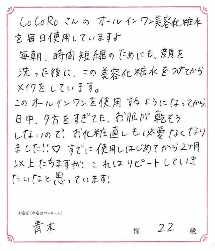 このオールインワンを使用するようになってから、日中、夕方を過ぎてもお肌が乾燥しないので、お化粧直しも必要なくなりました！　青木様/22歳