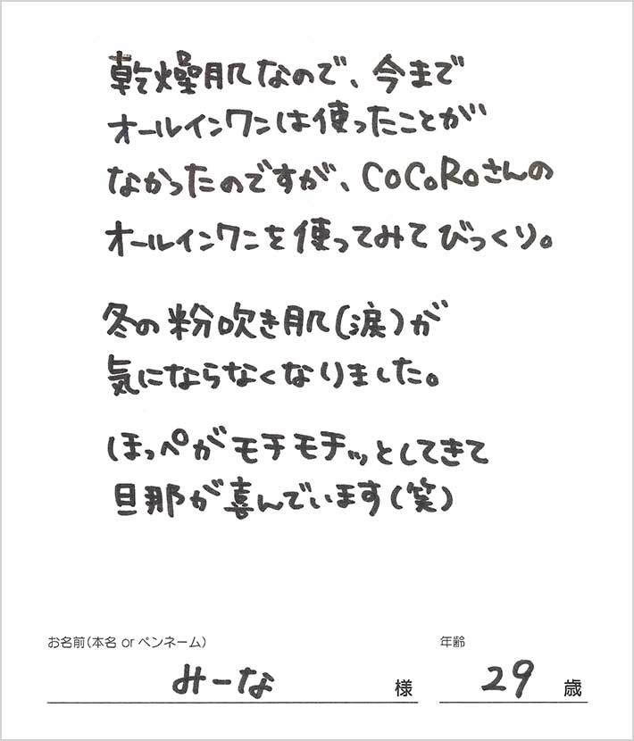 乾燥肌なので、今までオールインワンは使ったことがなかったのですが、CoCoRoさんのオールインワンを使ってみてびっくり。冬の粉拭き肌が気にならなくなりました。　みーな様/29歳