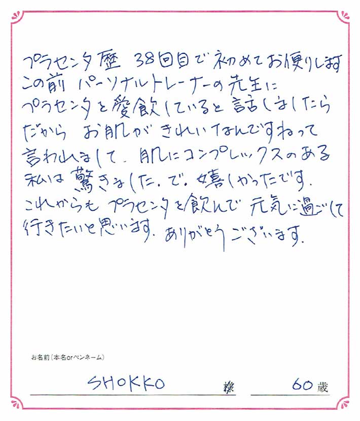 プラセンタ歴38回目で初めてお便りします。この前パーソナルトレーナーの先生にプラセンタを愛飲していると話しましたら、だからお肌がきれいなんですねって言われまして。　SHOKKO様/60歳