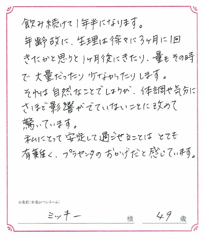 飲み続けて１年半になります。年齢故に、生理は徐々に３ヶ月に１回きたかと思うと１ヶ月後にきたり、量もその時で大量だったり少なかったりします。　ミッキー様/49歳