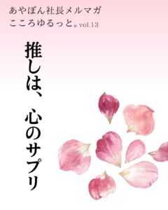 あやぽん社長「こころゆるっと。」vol.13 推しは、心のサプリ