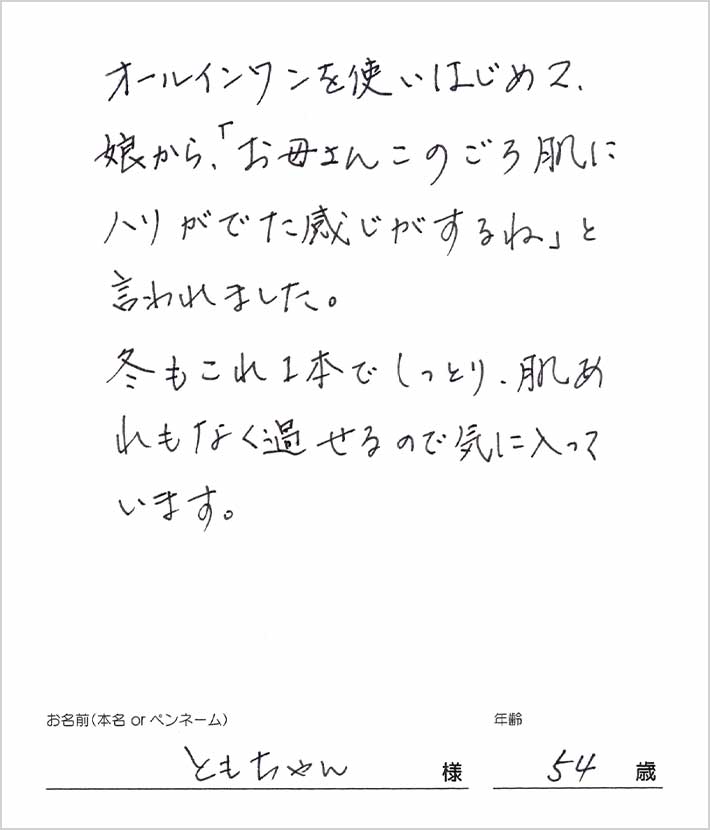 オールインワンを使い始めて、娘から「お母さんこのごろ肌にハリがでた感じがするね」と言われました。服もこれ1本でしっとり、肌荒れもなく過ごせるので気に入っています。 ともちゃん様/54歳