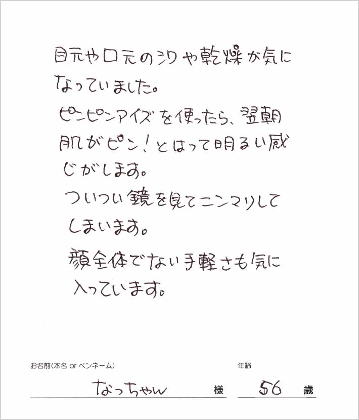 目元や口元のシワや乾燥が気になっていました、ピンピンアイズを使ったら、翌朝肌がピンとはって明るい感じがします。　なっちゃん様/56歳